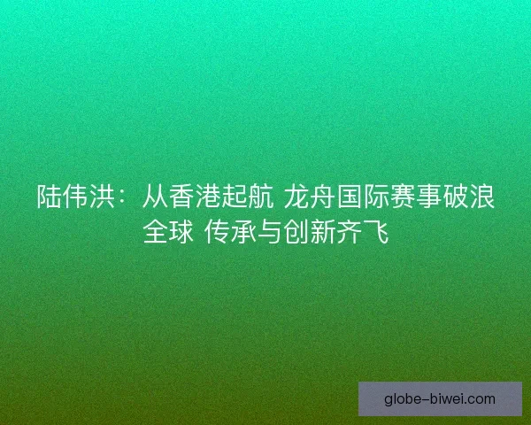陆伟洪:从香港起航 龙舟国际赛事破浪全球 传承与创新齐飞 陆伟洪:从香港起航 龙舟国际赛事破浪全球 传承与创新齐飞