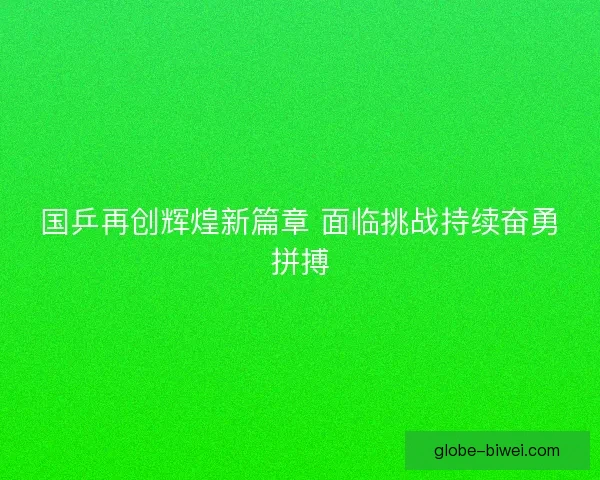 国乒再创辉煌新篇章 面临挑战持续奋勇拼搏 国乒再创辉煌新篇章 面临挑战持续奋勇拼搏
