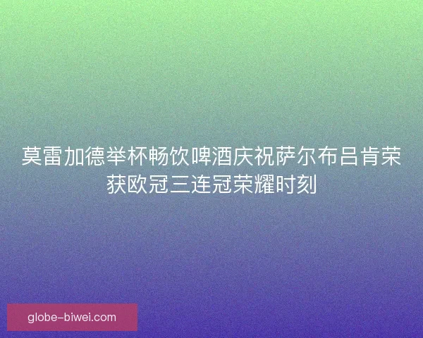 莫雷加德举杯畅饮啤酒庆祝萨尔布吕肯荣获欧冠三连冠荣耀时刻