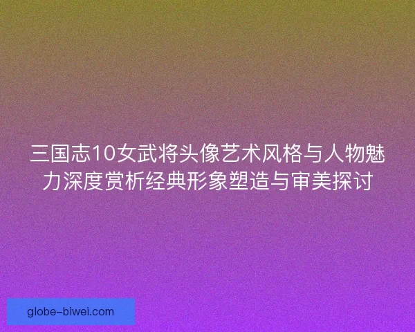 三国志10女武将头像艺术风格与人物魅力深度赏析经典形象塑造与审美探讨 三国志10女武将头像艺术风格与人物魅力深度赏析经典形象塑造与审美探讨