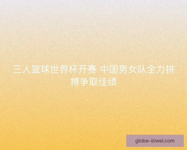 三人篮球世界杯开赛 中国男女队全力拼搏争取佳绩 三人篮球世界杯开赛 中国男女队全力拼搏争取佳绩