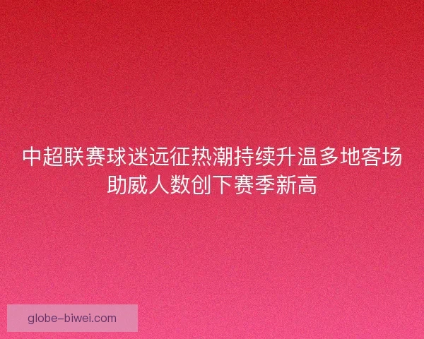 中超联赛球迷远征热潮持续升温多地客场助威人数创下赛季新高