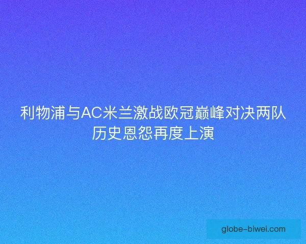 利物浦与AC米兰激战欧冠巅峰对决两队历史恩怨再度上演