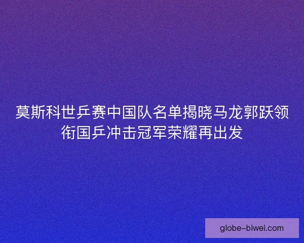 莫斯科世乒赛中国队名单揭晓马龙郭跃领衔国乒冲击冠军荣耀再出发