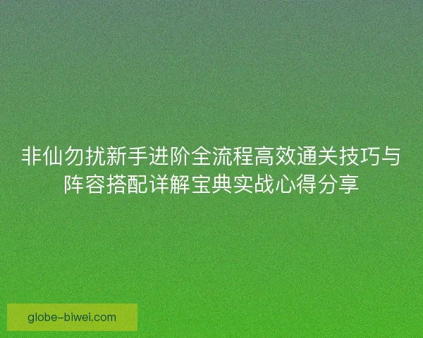 非仙勿扰新手进阶全流程高效通关技巧与阵容搭配详解宝典实战心得分享