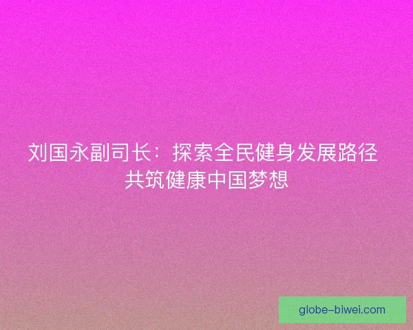 刘国永副司长:探索全民健身发展路径 共筑健康中国梦想 刘国永副司长:探索全民健身发展路径 共筑健康中国梦想