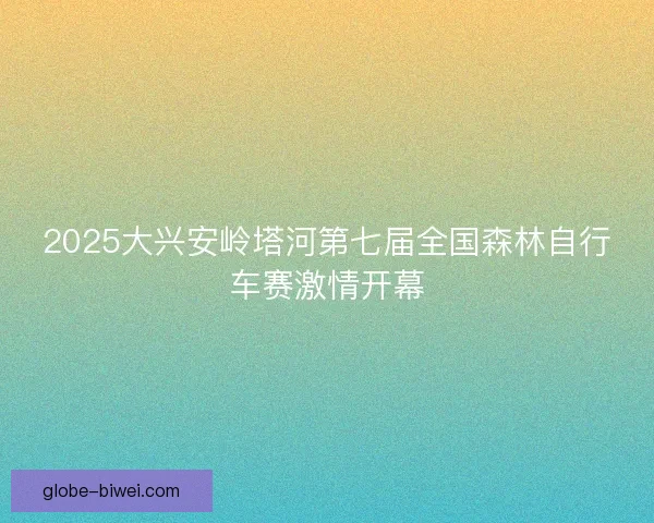 2025大兴安岭塔河第七届全国森林自行车赛激情开幕 2025大兴安岭塔河第七届全国森林自行车赛激情开幕